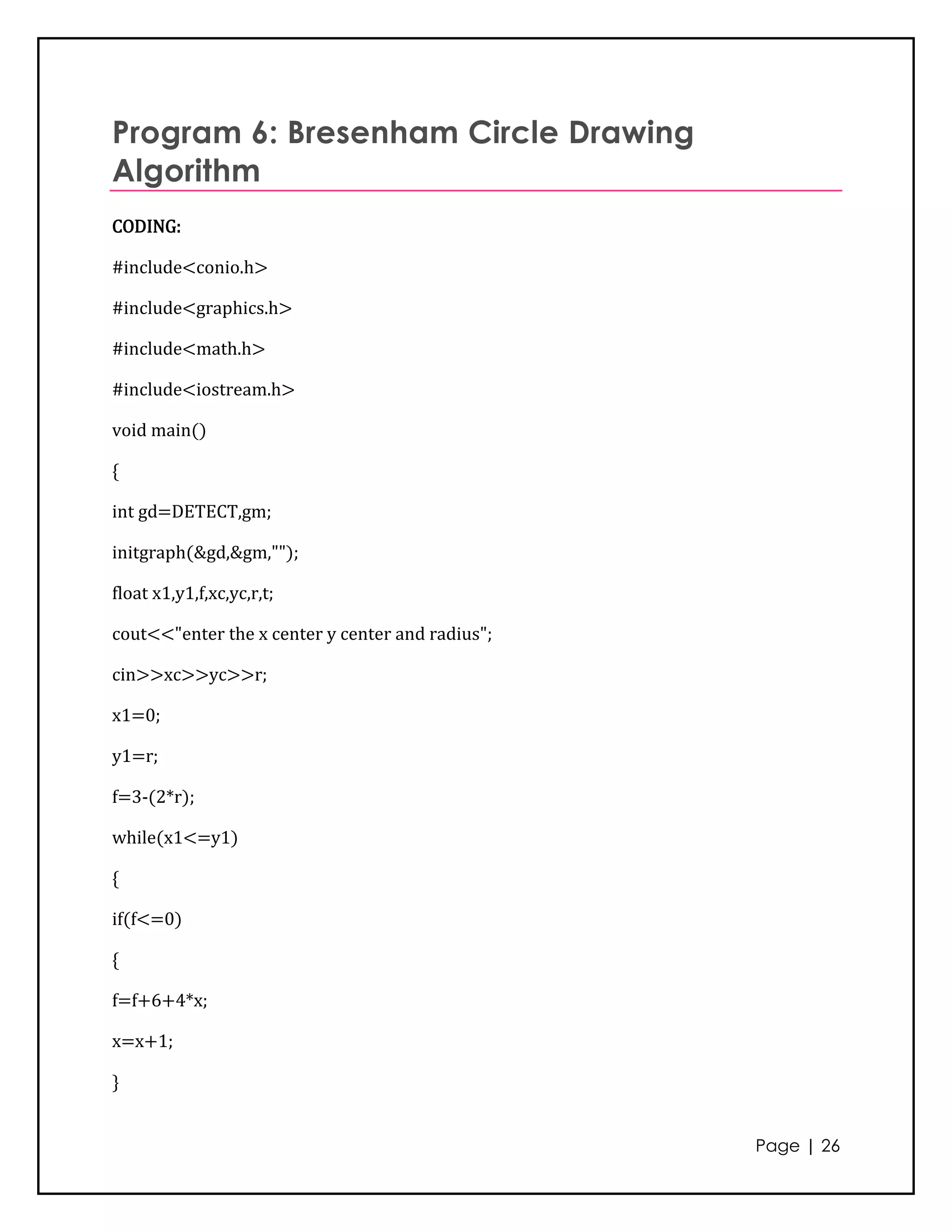 Program 6: Bresenham Circle Drawing
Algorithm
CODING:

#include<conio.h>

#include<graphics.h>

#include<math.h>

#include<iostream.h>

void main()

{

int gd=DETECT,gm;

initgraph(&gd,&gm,"");

float x1,y1,f,xc,yc,r,t;

cout<<"enter the x center y center and radius";

cin>>xc>>yc>>r;

x1=0;

y1=r;

f=3-(2*r);

while(x1<=y1)

{

if(f<=0)

{

f=f+6+4*x;

x=x+1;

}


                                                  Page | 26
 