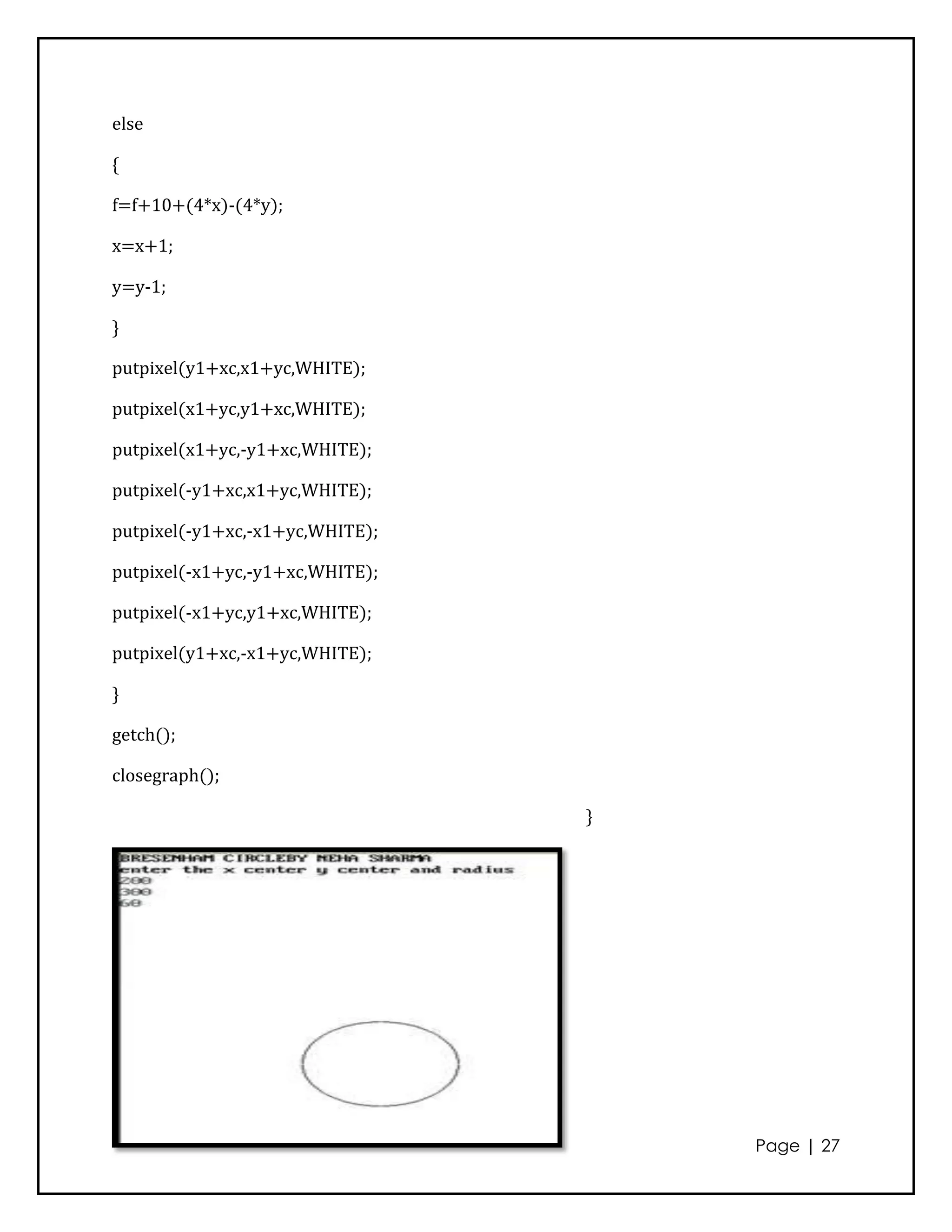 else

{

f=f+10+(4*x)-(4*y);

x=x+1;

y=y-1;

}

putpixel(y1+xc,x1+yc,WHITE);

putpixel(x1+yc,y1+xc,WHITE);

putpixel(x1+yc,-y1+xc,WHITE);

putpixel(-y1+xc,x1+yc,WHITE);

putpixel(-y1+xc,-x1+yc,WHITE);

putpixel(-x1+yc,-y1+xc,WHITE);

putpixel(-x1+yc,y1+xc,WHITE);

putpixel(y1+xc,-x1+yc,WHITE);

}

getch();

closegraph();

                                 }




                                     Page | 27
 
