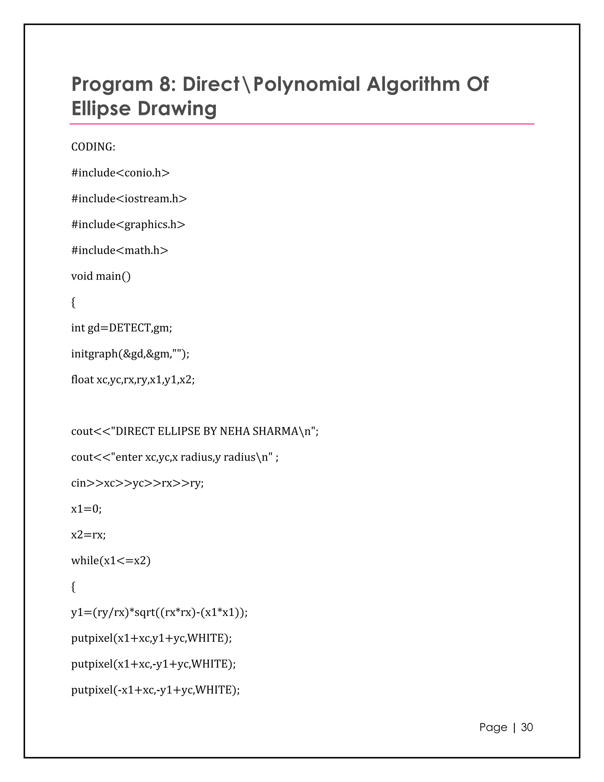 Program 8: DirectPolynomial Algorithm Of
Ellipse Drawing
CODING:

#include<conio.h>

#include<iostream.h>

#include<graphics.h>

#include<math.h>

void main()

{

int gd=DETECT,gm;

initgraph(&gd,&gm,"");

float xc,yc,rx,ry,x1,y1,x2;



cout<<"DIRECT ELLIPSE BY NEHA SHARMAn";

cout<<"enter xc,yc,x radius,y radiusn" ;

cin>>xc>>yc>>rx>>ry;

x1=0;

x2=rx;

while(x1<=x2)

{

y1=(ry/rx)*sqrt((rx*rx)-(x1*x1));

putpixel(x1+xc,y1+yc,WHITE);

putpixel(x1+xc,-y1+yc,WHITE);

putpixel(-x1+xc,-y1+yc,WHITE);


                                            Page | 30
 