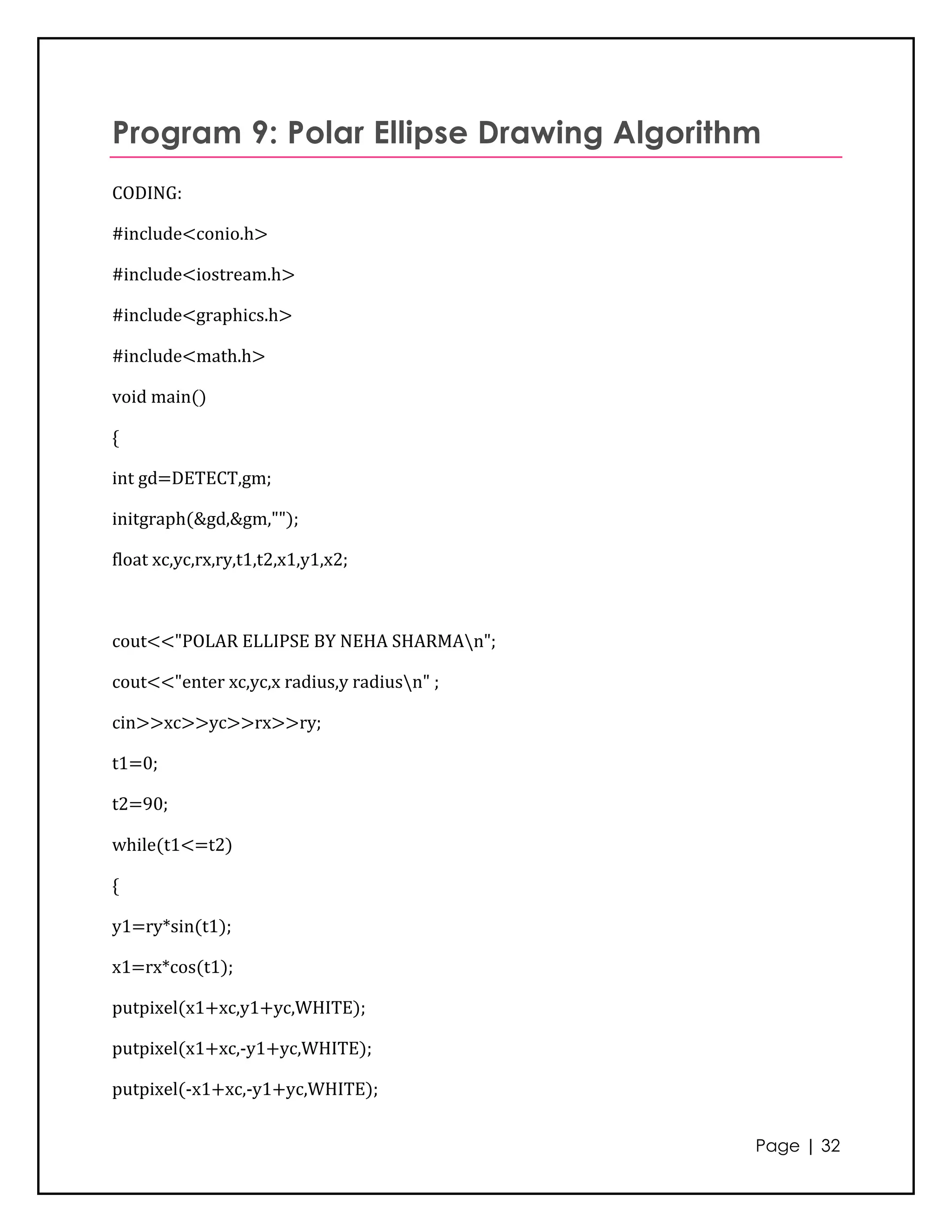 Program 9: Polar Ellipse Drawing Algorithm
CODING:

#include<conio.h>

#include<iostream.h>

#include<graphics.h>

#include<math.h>

void main()

{

int gd=DETECT,gm;

initgraph(&gd,&gm,"");

float xc,yc,rx,ry,t1,t2,x1,y1,x2;



cout<<"POLAR ELLIPSE BY NEHA SHARMAn";

cout<<"enter xc,yc,x radius,y radiusn" ;

cin>>xc>>yc>>rx>>ry;

t1=0;

t2=90;

while(t1<=t2)

{

y1=ry*sin(t1);

x1=rx*cos(t1);

putpixel(x1+xc,y1+yc,WHITE);

putpixel(x1+xc,-y1+yc,WHITE);

putpixel(-x1+xc,-y1+yc,WHITE);


                                            Page | 32
 