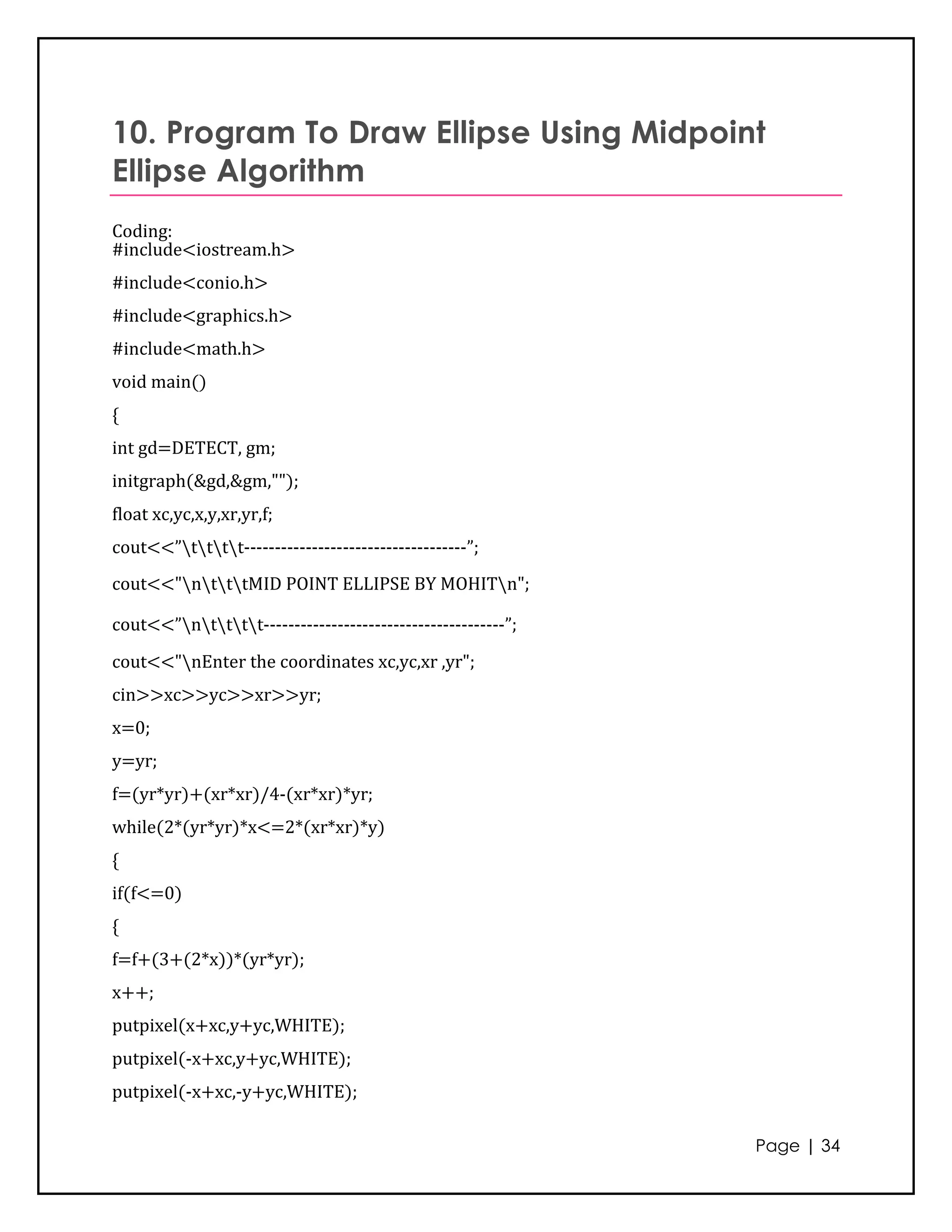 10. Program To Draw Ellipse Using Midpoint
Ellipse Algorithm
Coding:
#include<iostream.h>
#include<conio.h>
#include<graphics.h>
#include<math.h>
void main()
{
int gd=DETECT, gm;
initgraph(&gd,&gm,"");
float xc,yc,x,y,xr,yr,f;
cout<<”tttt------------------------------------”;
cout<<"ntttMID POINT ELLIPSE BY MOHITn";

cout<<”ntttt---------------------------------------”;
cout<<"nEnter the coordinates xc,yc,xr ,yr";
cin>>xc>>yc>>xr>>yr;
x=0;
y=yr;
f=(yr*yr)+(xr*xr)/4-(xr*xr)*yr;
while(2*(yr*yr)*x<=2*(xr*xr)*y)
{
if(f<=0)
{
f=f+(3+(2*x))*(yr*yr);
x++;
putpixel(x+xc,y+yc,WHITE);
putpixel(-x+xc,y+yc,WHITE);
putpixel(-x+xc,-y+yc,WHITE);

                                                             Page | 34
 
