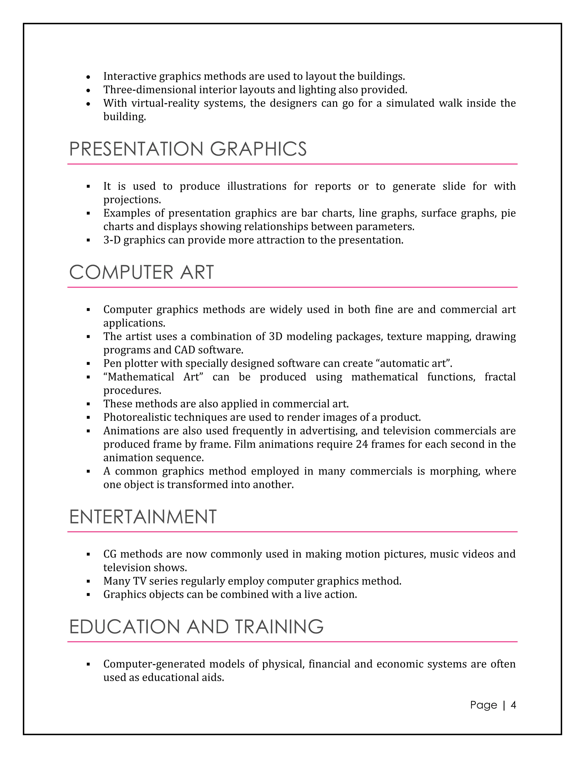Interactive graphics methods are used to layout the buildings.
     Three-dimensional interior layouts and lighting also provided.
     With virtual-reality systems, the designers can go for a simulated walk inside the
     building.


PRESENTATION GRAPHICS
    It is used to produce illustrations for reports or to generate slide for with
     projections.
    Examples of presentation graphics are bar charts, line graphs, surface graphs, pie
     charts and displays showing relationships between parameters.
    3-D graphics can provide more attraction to the presentation.


COMPUTER ART
    Computer graphics methods are widely used in both fine are and commercial art
     applications.
    The artist uses a combination of 3D modeling packages, texture mapping, drawing
     programs and CAD software.
    Pen plotter with specially designed software can create “automatic art”.
    “Mathematical Art” can be produced using mathematical functions, fractal
     procedures.
    These methods are also applied in commercial art.
    Photorealistic techniques are used to render images of a product.
    Animations are also used frequently in advertising, and television commercials are
     produced frame by frame. Film animations require 24 frames for each second in the
     animation sequence.
    A common graphics method employed in many commercials is morphing, where
     one object is transformed into another.


ENTERTAINMENT
    CG methods are now commonly used in making motion pictures, music videos and
     television shows.
    Many TV series regularly employ computer graphics method.
    Graphics objects can be combined with a live action.


EDUCATION AND TRAINING
    Computer-generated models of physical, financial and economic systems are often
     used as educational aids.

                                                                             Page | 4
 