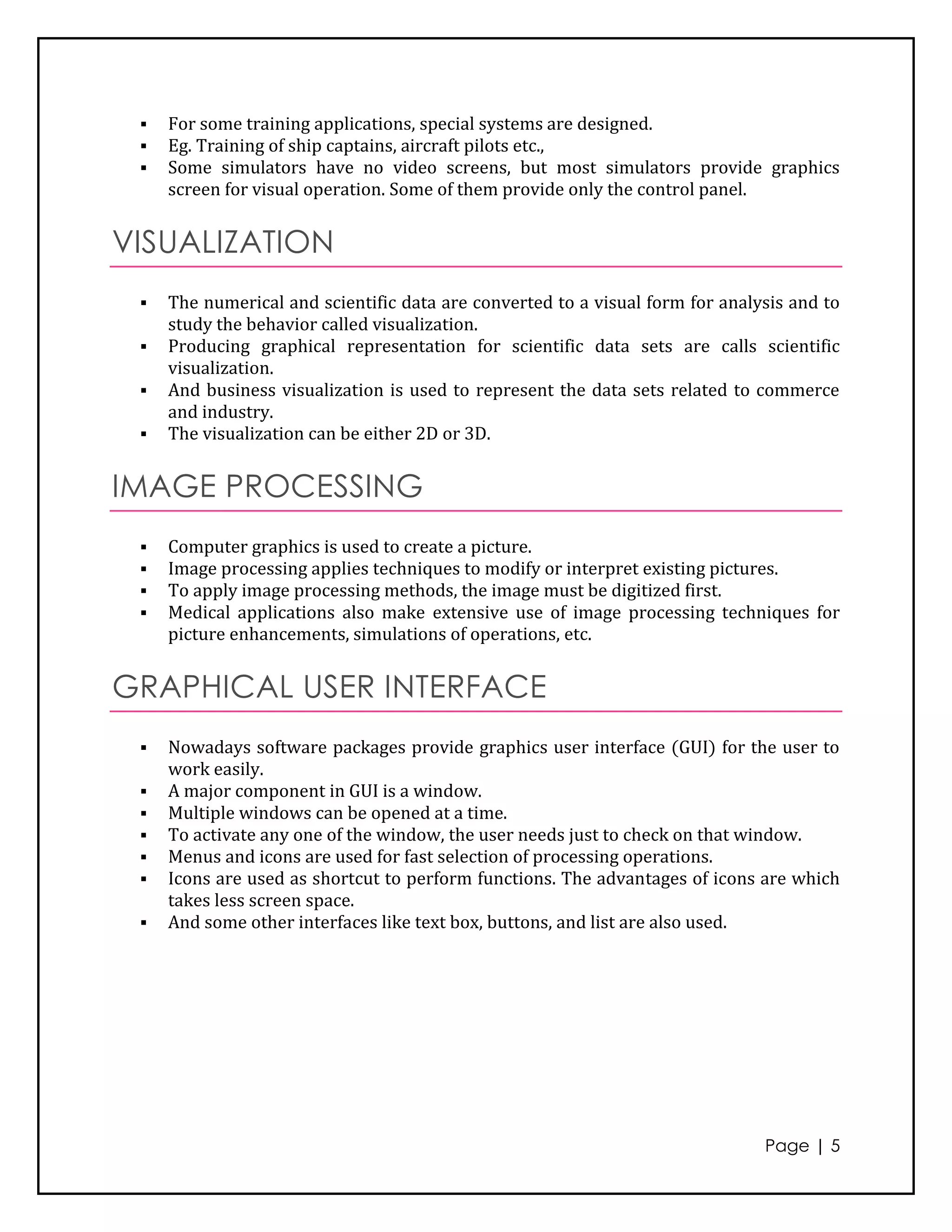    For some training applications, special systems are designed.
    Eg. Training of ship captains, aircraft pilots etc.,
    Some simulators have no video screens, but most simulators provide graphics
     screen for visual operation. Some of them provide only the control panel.


VISUALIZATION
    The numerical and scientific data are converted to a visual form for analysis and to
     study the behavior called visualization.
    Producing graphical representation for scientific data sets are calls scientific
     visualization.
    And business visualization is used to represent the data sets related to commerce
     and industry.
    The visualization can be either 2D or 3D.


IMAGE PROCESSING
    Computer graphics is used to create a picture.
    Image processing applies techniques to modify or interpret existing pictures.
    To apply image processing methods, the image must be digitized first.
    Medical applications also make extensive use of image processing techniques for
     picture enhancements, simulations of operations, etc.


GRAPHICAL USER INTERFACE
    Nowadays software packages provide graphics user interface (GUI) for the user to
     work easily.
    A major component in GUI is a window.
    Multiple windows can be opened at a time.
    To activate any one of the window, the user needs just to check on that window.
    Menus and icons are used for fast selection of processing operations.
    Icons are used as shortcut to perform functions. The advantages of icons are which
     takes less screen space.
    And some other interfaces like text box, buttons, and list are also used.




                                                                               Page | 5
 