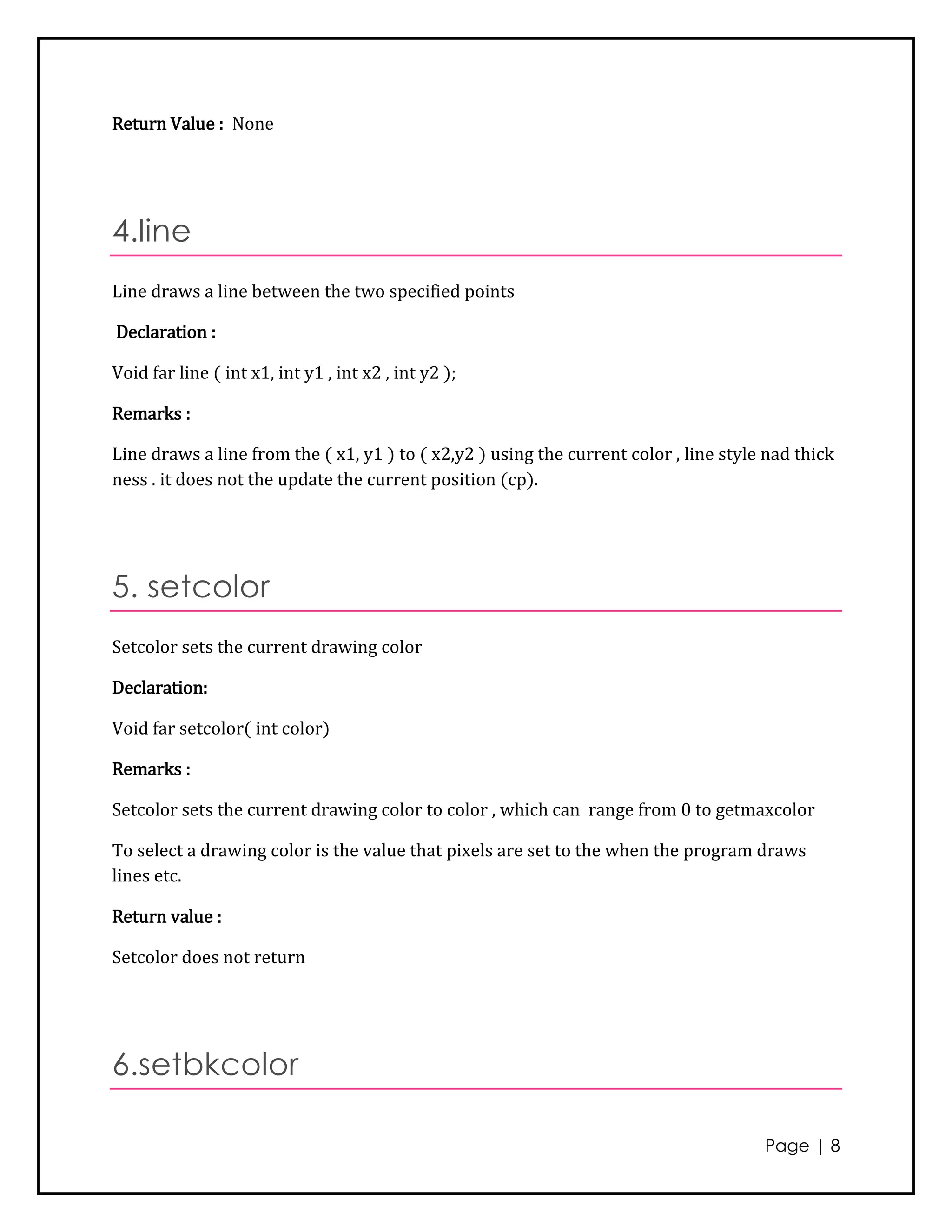 Return Value : None




4.line
Line draws a line between the two specified points

Declaration :

Void far line ( int x1, int y1 , int x2 , int y2 );

Remarks :

Line draws a line from the ( x1, y1 ) to ( x2,y2 ) using the current color , line style nad thick
ness . it does not the update the current position (cp).




5. setcolor
Setcolor sets the current drawing color

Declaration:

Void far setcolor( int color)

Remarks :

Setcolor sets the current drawing color to color , which can range from 0 to getmaxcolor

To select a drawing color is the value that pixels are set to the when the program draws
lines etc.

Return value :

Setcolor does not return




6.setbkcolor

                                                                                       Page | 8
 