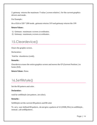 2. getmaxy returns the maximum Y value ( screen relative ) for the current graphics
drivers and mode .

For Example :

On a CGA in 320 * 200 mode , getmaxx returns 319 and getmaxy returns the 199

Return Values :

1) Getmaxx : maximum x screen co-ordinates.
2) Getmaxy : maximum y screen co-ordinates .



15.Cleardevice()
Clears the graphic screen .

Declaration :

Void far cleardevice (void);

Remarks :

Cleardevice erases the entire graphics screen and moves the CP (Current Position ) to
home (0,0).

Return Values : None.




16.Setfillstyle()
Set the fill pattern and color .

Declaration :

void far setfillstyle (int pattern , int color);

Remarks :

Setfillstyle set the current fill pattern and fill color

To set a user defined fill pattern , do not give a pattern of 12 (USER_FILL) to setfillstyle ,
instead , call setfillpattern .


                                                                                     Page | 14
 