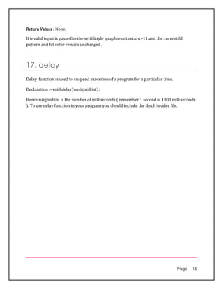 Return Values : None.

If invalid input is passed to the setfillstyle ,graphresult return -11 and the current fill
pattern and fill color remain unchanged .



17. delay
Delay function is used to suspend execution of a program for a particular time.

Declaration :- void delay(unsigned int);

Here unsigned int is the number of milliseconds ( remember 1 second = 1000 milliseconds
). To use delay function in your program you should include the dos.h header file.




                                                                                       Page | 15
 