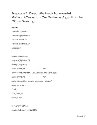 Program 4: Direct MethodPolynomial
MethodCartesian Co-Ordinate Algortihm For
Circle Drawing
CODING:

#include<conio.h>

#include<graphics.h>

#include<math.h>

#include<iostream.h>

void main()

{

int gd=DETECT,gm;

initgraph(&gd,&gm,"");

int x1,y1,xc,yc,r,x2;

cout<<"tttt-----------------------------n";

cout<<"tttt DIRECT CIRCLE BY NEHA SHARMAn";

cout<<"tttt-----------------------------n";

cout<<"enter the x center y center and radiusn";

cin>>xc>>yc>>r;

x1=0;

x2=r/sqrt(2);

while(x1<=x2)

{

y1=sqrt(r*r-x1*x1);

putpixel(y1+xc,x1+yc,WHITE);


                                                    Page | 22
 