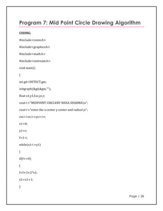 Program 7: Mid Point Circle Drawing Algorithm
CODING:

#include<conio.h>

#include<graphics.h>

#include<math.h>

#include<iostream.h>

void main()

{

int gd=DETECT,gm;

initgraph(&gd,&gm,"");

float x1,y1,f,xc,yc,r;

cout<<"MIDPOINT CIRCLEBY NEHA SHARMAn";

cout<<"enter the x center y center and radiusn";

cin>>xc>>yc>>r;

x1=0;

y1=r;

f=1-r;

while(x1<=y1)

{

if(f<=0)

{

f=f+3+2*x1;

x1=x1+1;

}


                                                    Page | 28
 