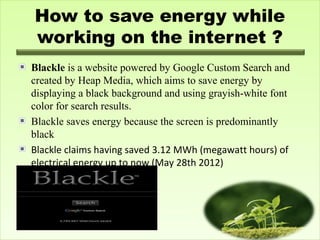 How to save energy while
working on the internet ?
Blackle is a website powered by Google Custom Search and
created by Heap Media, which aims to save energy by
displaying a black background and using grayish-white font
color for search results.
Blackle saves energy because the screen is predominantly
black
Blackle claims having saved 3.12 MWh (megawatt hours) of
electrical energy up to now (May 28th 2012)
 