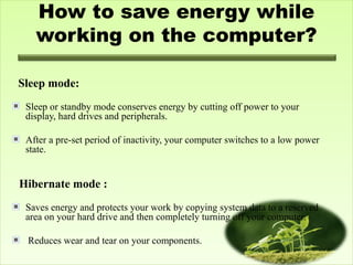 How to save energy while
working on the computer?
 
Sleep mode:
Sleep or standby mode conserves energy by cutting off power to your
display, hard drives and peripherals.
After a pre-set period of inactivity, your computer switches to a low power
state.
Hibernate mode :
Saves energy and protects your work by copying system data to a reserved
area on your hard drive and then completely turning off your computer.
Reduces wear and tear on your components.
 