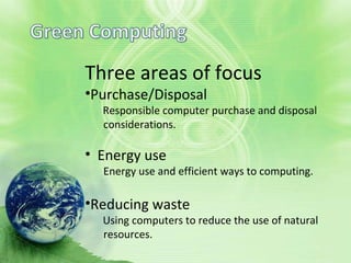 Three areas of focus
Three areas of focus
•Purchase/Disposal
Responsible computer purchase and disposal
considerations.
• Energy use
Energy use and efficient ways to computing.
•Reducing waste
Using computers to reduce the use of natural
resources.
 