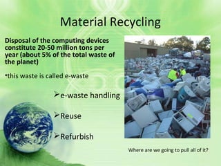 Material Recycling
Disposal of the computing devices
constitute 20-50 million tons per
year (about 5% of the total waste of
the planet)
•this waste is called e-waste
Where are we going to pull all of it?
e-waste handling
Reuse
Refurbish
 
