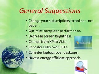 General suggestionGeneral Suggestions
• Change your subscriptions to online – not
paper .
• Optimize computer performance.
• Decrease screen brightness.
• Change from XP to Vista.
• Consider LCDs over CRTs.
• Consider laptops over desktops.
• Have a energy efficient approach.
 
