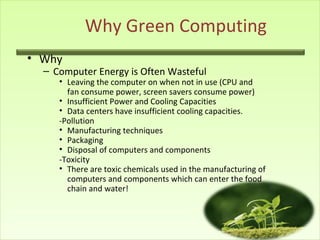 Why Green Computing
• Why
– Computer Energy is Often Wasteful
• Leaving the computer on when not in use (CPU and
fan consume power, screen savers consume power)
• Insufficient Power and Cooling Capacities
• Data centers have insufficient cooling capacities.
-Pollution
• Manufacturing techniques
• Packaging
• Disposal of computers and components
-Toxicity
• There are toxic chemicals used in the manufacturing of
computers and components which can enter the food
chain and water!
 