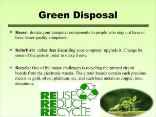 Green Disposal
Reuse: donate your computer components to people who may not have or
have lesser quality computers.
Refurbish: rather than discarding your computer upgrade it. Change its
some of the parts in order to make it new.
Recycle: One of the major challenges is recycling the printed circuit
boards from the electronic wastes. The circuit boards contain such precious
metals as gold, silver, platinum, etc. and such base metals as copper, iron,
aluminum.
 