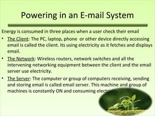 Powering in an E-mail System
Energy is consumed in three places when a user check their email
• The Client: The PC, laptop, phone or other device directly accessing
email is called the client. Its using electricity as it fetches and displays
email.
• The Network: Wireless routers, network switches and all the
intervening networking equipment between the client and the email
server use electricity.
• The Server: The computer or group of computers receiving, sending
and storing email is called email server. This machine and group of
machines is constantly ON and consuming electricity.
 