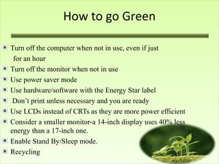 How to go Green
Turn off the computer when not in use, even if just
for an hour
Turn off the monitor when not in use
Use power saver mode
Use hardware/software with the Energy Star label
Don’t print unless necessary and you are ready
Use LCDs instead of CRTs as they are more power efficient
Consider a smaller monitor-a 14-inch display uses 40% less
energy than a 17-inch one.
Enable Stand By/Sleep mode.
Recycling
 