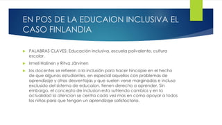 EN POS DE LA EDUCAION INCLUSIVA EL
CASO FINLANDIA
 PALABRAS CLAVES: Educación inclusiva, escuela polivalente, cultura
escolar.
 Irmeli Halinen y Ritva Järvinen
 los docentes se refieren a la inclusión para hacer hincapie en el hecho
de que algunos estudiantes, en especial aquellos con problemas de
aprendizaje y otras desventajas y que suelen verse marginados e incluso
exclusido del sistema de educaion, tienen derecho a aprender. Sin
embargo, el concepto de inclusion esta sufriendo cambios y en la
actualidad la atencion se centra cada vez mas en como apoyar a todos
los niños para que tengan un aprendizaje satisfactorio.
 