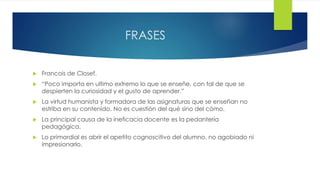 FRASES
 Francois de Closef.
 “Poco importa en ultimo extremo lo que se enseñe, con tal de que se
despierten la curiosidad y el gusto de aprender.”
 La virtud humanista y formadora de las asignaturas que se enseñan no
estriba en su contenido. No es cuestión del qué sino del cómo.
 La principal causa de la ineficacia docente es la pedantería
pedagógica.
 Lo primordial es abrir el apetito cognoscitivo del alumno, no agobiado ni
impresionarlo.
 