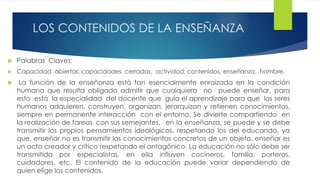 LOS CONTENIDOS DE LA ENSEÑANZA
 Palabras Claves:
 Capacidad abiertas, capacidades cerradas, actividad, contenidos, enseñanza, hombre.
 La función de la enseñanza está tan esencialmente enraizada en la condición
humana que resulta obligado admitir que cualquiera no puede enseñar, para
esto está la especialidad del docente que guía el aprendizaje para que los seres
humanos adquieren, construyen, organizan, jerarquizan y retienen conocimientos,
siempre en permanente interacción con el entorno. Se divierte compartiendo en
la realización de tareas con sus semejantes, en la enseñanza, se puede y se debe
transmitir los propios pensamientos ideológicos, respetando los del educando, ya
que, enseñar no es transmitir los conocimientos concretos de un objeto, enseñar es
un acto creador y crítico respetando el antagónico. La educación no sólo debe ser
transmitida por especialistas, en ella influyen cocineros, familia, porteros,
cuidadores, etc. El contenido de la educación puede variar dependiendo de
quien elige los contenidos.
 