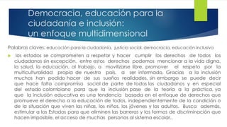Democracia, educación para la
ciudadanía e inclusión:
un enfoque multidimensional
Palabras claves: educación para la ciudadanía, justicia social, democracia, educación inclusiva
 los estados se comprometen a respetar y hacer cumplir los derechos de todos los
ciudadanos sin excepción, entre estos derechos podemos mencionar a la vida digna,
la salud, la educación, al trabajo, a movilizarse libre, promover el respeto por la
multiculturalidad propia de nuestro país, a ser informado. Gracias a la inclusión
muchos han podido hacer de sus sueños realidades, sin embargo se puede decir
que hace falta compromiso social de parte de todos los ciudadanos y en especial
del estado colombiano para que la inclusión pase de la teoría a la práctica, ya
que la inclusión educativa es una tendencia basada en el enfoque de derechos que
promueve el derecho a la educación de todos, independientemente de la condición o
de la situación que viven las niñas, los niños, los jóvenes y los adultos. Busca además,
estimular a los Estados para que eliminen las barreras y las formas de discriminación que
hacen imposible, el acceso de muchas personas al sistema escolar..
 
