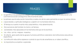 FRASES
 La genética nos predispone a llegar a ser humanos pero sólo por medio de la educación y la
convivencia social conseguimos efectivamente serlo.
 Lo primero que la educación transmite a cada uno de los seres pensantes es que no somos únicos.
 capacidades y aptitudes biológicas cuajarán en humanidad efectiva.
 El tiempo es nuestro invento más característico, más determinante.
 Dos exclusivas del hombre: la mano y el tiempo.
 sociedades más apoyadas en la memoria oral que en la escritura.
 Los niños son los mejores maestros.
 En efecto, gran parte de los grupos humanos primitivos carecieron de instituciones educativas
específicas.
 La institución educativa aparece cuando lo que ha de enseñarse es un saber científico.
 lo importante es enseñar a aprender.
 