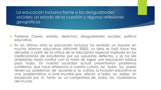 La educación inclusiva frente a las desigualdades
sociales: un estado de la cuestión y algunas reflexiones
geográficas
 Palabras Claves: estado, derechos, desigualdades sociales, política
educativa.
 En los últimos años la educación inclusiva ha recibido un impulso en
mucho sistemas educativos (Mitchell, 2005). La idea se forjó hace tres
décadas a partir de la crítica de la educación especial inspirada en las
clasificaciones de estudiantes por sus supuestos defectos, y se ha ido
ampliando hasta confluir con la meta de lograr una educación básica
para todos. En nuestra sociedad actual presentamos problemas
cotidianos, que hace referencia a nuestra cultura, así todos los países
tienen sus problemas de acuerdo a la cultura, la inclusión educativa es
una problemática a nivel mundial que afecta a todos los países sin
excepción por lo tanto es un compromiso de todos los ciudadanos
del mundo
 