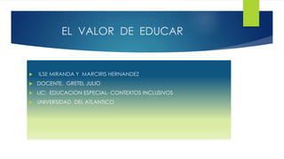 EL VALOR DE EDUCAR
 ILSE MIRANDA Y MARCIRIS HERNANDEZ
 DOCENTE. GRETEL JULIO
 LIC: EDUCACION ESPECIAL- CONTEXTOS INCLUSIVOS
 UNIVERSIDAD DEL ATLANTICO
 