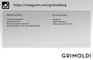 https://instagram.com/grimoldiarg
Objetivos específicos:
-Aumentar seguidores
-Generar anuncios
-Número de posteos por día: 3
-Aumentar tráfico hacia nuestra Web Mobile
Tipo de contenidos:
-Imágenes
-Repost Blogueras
-Videos campaña SS 15/16
 
