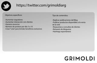 https://twitter.com/grimoldiarg
Objetivos específicos:
-Aumentar seguidores
-Aumentar interacción con clientes
-Generar anuncios
-Número de posteos por día: 5 a 10
-Crear“Lista”para brindar beneficios exclusivos
Tipo de contenidos:
-Replicar publicaciones del Blog
-Publicar productos disponibles a la venta
de la web
-Respuestas a consultas de clientes
-Retweets de blogueras
-Hashtags espontáneos
 