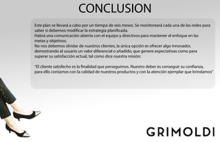 CONCLUSION
Este plan se llevará a cabo por un tiempo de seis meses. Se monitoreará cada una de las redes para
saber si debemos modificar la estrategia planificada.
Habrá una comunicación abierta con el equipo y directivos para mantener el enfoque en las
metas y objetivos.
No nos debemos olvidar de nuestros clientes, la única opción es ofrecer algo innovador,
demostrando al usuario un valor diferencial o añadido, que genere expectativas como para
superar su satisfacción actual, tal como dice nuestra misión:
“El cliente satisfecho es la finalidad que perseguimos. Nuestro deber es conseguir su confianza,
para ello contamos con la calidad de nuestros productos y con la atención ejemplar que brindamos”
 