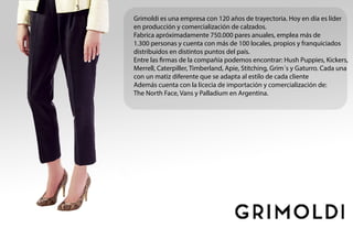 Grimoldi es una empresa con 120 años de trayectoria. Hoy en día es líder
en producción y comercialización de calzados.
Fabrica apróximadamente 750.000 pares anuales, emplea más de
1.300 personas y cuenta con más de 100 locales, propios y franquiciados
distribuidos en distintos puntos del país.
Entre las firmas de la compañía podemos encontrar: Hush Puppies, Kickers,
Merrell, Caterpiller, Timberland, Apie, Stitching, Grim´s y Gaturro. Cada una
con un matiz diferente que se adapta al estilo de cada cliente
Además cuenta con la licecia de importación y comercialización de:
The North Face, Vans y Palladium en Argentina.
 