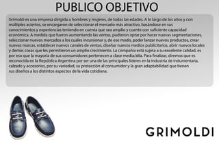 PUBLICO OBJETIVO
Grimoldi es una empresa dirigida a hombres y mujeres, de todas las edades. A lo largo de los años y con
múltiples aciertos, se encargaron de seleccionar el mercado más atractivo, basándose en sus
conocimientos y experiencias teniendo en cuenta que sea amplio y cuente con suficiente capacidad
económica. A medida que fueron aumentando las ventas, pudieron optar por hacer nuevas segmentaciones,
seleccionar nuevos mercados a los cuales incursionar y, de ese modo, poder lanzar nuevos productos, crear
nuevas marcas, establecer nuevos canales de ventas, diseñar nuevos medios publicitarios, abrir nuevos locales
y demás cosas que les permitieron un amplio crecimiento. La compañía está sujeta a su excelente calidad, es
por eso que la mayoría de sus consumidores pertenecen a clase media/alta. Para finalizar, diremos que es
reconocida en la República Argentina por ser una de las principales líderes en la industria de indumentaria,
calzado y accesorios, por su variedad, su protección al consumidor y la gran adaptabilidad que tienen
sus diseños a los distintos aspectos de la vida cotidiana.
 