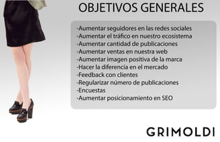 OBJETIVOS GENERALES
-Aumentar seguidores en las redes sociales
-Aumentar el tráfico en nuestro ecosistema
-Aumentar cantidad de publicaciones
-Aumentar ventas en nuestra web
-Aumentar imagen positiva de la marca
-Hacer la diferencia en el mercado
-Feedback con clientes
-Regularizar número de publicaciones
-Encuestas
-Aumentar posicionamiento en SEO
 