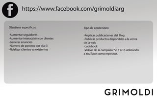 https://www.facebook.com/grimoldiarg
Objetivos específicos:
-Aumentar seguidores
-Aumentar interacción con clientes
-Generar anuncios
-Número de posteos por día: 3
-Fidelizar clientes ya existentes
Tipo de contenidos:
-Replicar publicaciones del Blog
-Publicar productos disponibles a la venta
de la web
-Lookbook
-Videos de la campañar SS 15/16 utilizando
a YouTube como repositor.
 