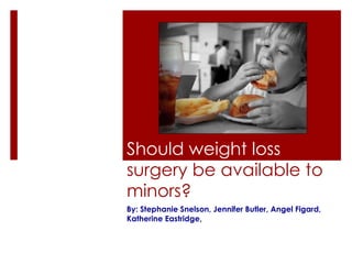 Should weight loss  surgery be available to minors? By: Stephanie Snelson, Jennifer Butler, Angel Figard, Katherine Eastridge ,  