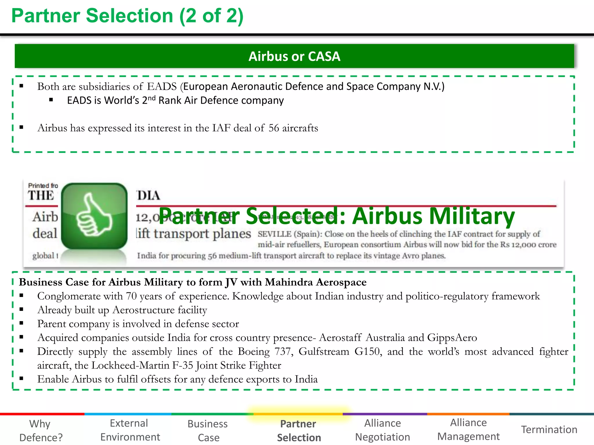 Partner Selection (2 of 2)
Airbus or CASA


Both are subsidiaries of EADS (European Aeronautic Defence and Space Company N.V.)
 EADS is World’s 2nd Rank Air Defence company



Airbus has expressed its interest in the IAF deal of 56 aircrafts

Partner Selected: Airbus Military
Business Case for Airbus Military to form JV with Mahindra Aerospace
 Conglomerate with 70 years of experience. Knowledge about Indian industry and politico-regulatory framework
 Already built up Aerostructure facility
 Parent company is involved in defense sector
 Acquired companies outside India for cross country presence- Aerostaff Australia and GippsAero
 Directly supply the assembly lines of the Boeing 737, Gulfstream G150, and the world’s most advanced fighter
aircraft, the Lockheed-Martin F-35 Joint Strike Fighter
 Enable Airbus to fulfil offsets for any defence exports to India

Why
Defence?

External
Environment

Business
Case

Partner
Selection

Alliance
Negotiation

Alliance
Management

Termination

 