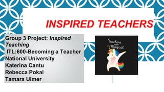 INSPIRED TEACHERS
Group 3 Project: Inspired
Teaching
ITL:600-Becoming a Teacher
National University
Katerina Cantu
Rebecca Pokal
Tamara Ulmer
 
