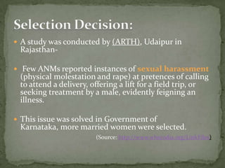 In India, performance and quality of health system in rural areas is significantly dependent on ANMs, the multipurpose extension health workers who works at the interface between the community and public health system. Several studies have however shown that ANMs are often not available to the communities they are supposed to serve and do not perform their roles and responsibilities for which they have been selected. 
