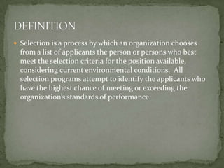 Selection is a process by which an organization chooses from a list of applicants the person or persons who best meet the selection criteria for the position available, considering current environmental conditions.  All selection programs attempt to identify the applicants who have the highest chance of meeting or exceeding the organization’s standards of performance.DEFINITION