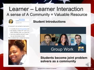 Learner – Learner Interaction 
A sense of A Community = Valuable Resource 
Student Introductions 
Group Work 
Students become joint problem 
solvers as a community 
14 
Copyright © 2014 Anderson & Crossman 
 