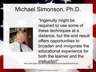 Michael Simonson, Ph.D. 
“Ingenuity might be 
required to use some of 
these techniques at a 
distance, but the end result 
offers opportunities to 
broaden and invigorate the 
educational experience for 
both the learner and the 
instructor!” 
Copyright © 2014 Anderson & Crossman 
16 
http://www.fgse.nova.edu/itde/faculty/simonson/ppt/interaction.ppt 
 