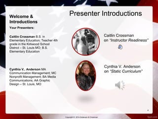 Welcome & 
Introductions 
Your Presenters: 
Caitlin Crossman B.S. in 
Elementary Education; Teacher 4th 
grade in the Kirkwood School 
District – St. Louis MO; B.S. 
Elementary Education 
Cynthia V,. Anderson MA 
Communication Management; MC 
Nonprofit Management; BA Media 
Communications; AA Graphic 
Design – St. Louis, MO 
Presenter Introductions 
Caitlin Crossman 
on “Instructor Readiness” 
Cynthia V. Anderson 
on “Static Curriculum” 
4 
Copyright © 2014 Anderson & Crossman 
 