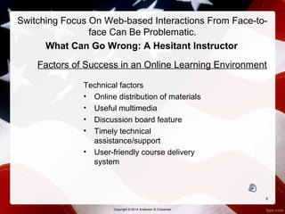 Switching Focus On Web-based Interactions From Face-to-face 
Can Be Problematic. 
What Can Go Wrong: A Hesitant Instructor 
Factors of Success in an Online Learning Environment 
Technical factors 
• Online distribution of materials 
• Useful multimedia 
• Discussion board feature 
• Timely technical 
assistance/support 
• User-friendly course delivery 
system 
6 
Copyright © 2014 Anderson & Crossman 
 