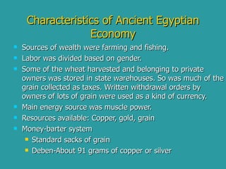 Characteristics of Ancient Egyptian Economy Sources of wealth were farming and fishing. Labor was divided based on gender. Some of the wheat harvested and belonging to private owners was stored in state warehouses. So was much of the grain collected as taxes. Written withdrawal orders by owners of lots of grain were used as a kind of currency.  Main energy source was muscle power. Resources available: Copper, gold, grain Money-barter system Standard sacks of grain Deben-About 91 grams of copper or silver 