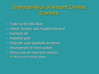 Characteristics of Ancient Chinese Economy Trade via the Silk Road Fished, farmed, and irrigated the land Exported silk Imported gold Originally used seashells as money Development of merit system Mining was an important industry Miners were mainly slaves 