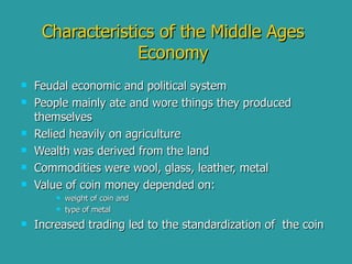 Characteristics of the Middle Ages Economy Feudal economic and political system People mainly ate and wore things they produced themselves Relied heavily on agriculture  Wealth was derived from the land  Commodities were wool, glass, leather, metal Value of coin money depended on: weight of coin and  type of metal  Increased trading led to the standardization of  the coin 