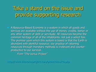 Take a stand on the issue and provide supporting research A Resource-Based Economy is a system in which all goods and services are available without the use of money, credits, barter or any other system of debt or servitude. All resources become the common heritage of all of the inhabitants, not just a select few. The premise upon which this system is based is that the Earth is abundant with plentiful resource; our practice of rationing resources through monetary methods is irrelevant and counter productive to our survival. From “The Venus Project” http:// www.thevenusproject.com/anewResource.php 