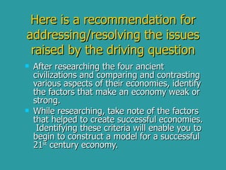 Here is a recommendation for addressing/resolving the issues raised by the driving question After researching the four ancient civilizations and comparing and contrasting various aspects of their economies, identify the factors that make an economy weak or strong. While researching, take note of the factors that helped to create successful economies.  Identifying these criteria will enable you to begin to construct a model for a successful 21 st  century economy. 