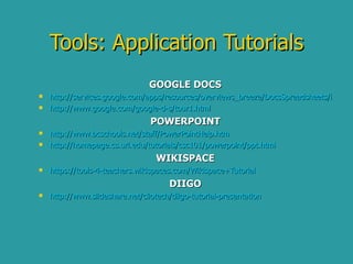 GOOGLE DOCS http://services.google.com/apps/resources/overviews_breeze/DocsSpreadsheets/index.html http://www.google.com/google-d-s/tour1.html POWERPOINT http:// www.bcschools.net/staff/PowerPointHelp.htm http://homepage.cs.uri.edu/tutorials/csc101/powerpoint/ppt.html WIKISPACE https://tools-4-teachers.wikispaces.com/Wikispace+Tutorial DIIGO http:// www.slideshare.net/cliotech/diigo -tutorial-presentation Tools: Application Tutorials 